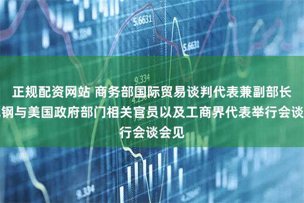正规配资网站 商务部国际贸易谈判代表兼副部长李成钢与美国政府部门相关官员以及工商界代表举行会谈会见