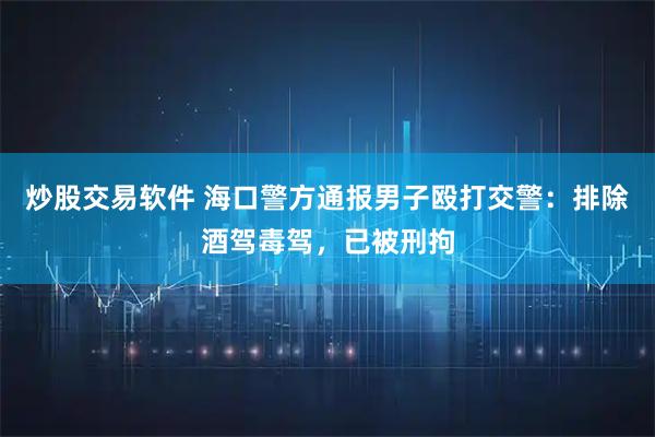 炒股交易软件 海口警方通报男子殴打交警:排除酒驾毒驾,已被刑拘