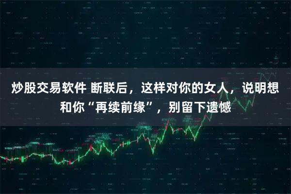 炒股交易软件 断联后,这样对你的女人,说明想和你“再续前缘”,别留下遗憾