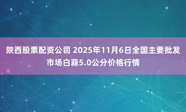 陕西股票配资公司 2025年11月6日全国主要批发市场白蒜5.0公分价格行情