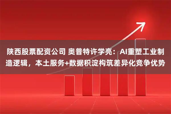 陕西股票配资公司 奥普特许学亮：AI重塑工业制造逻辑，本土服务+数据积淀构筑差异化竞争优势
