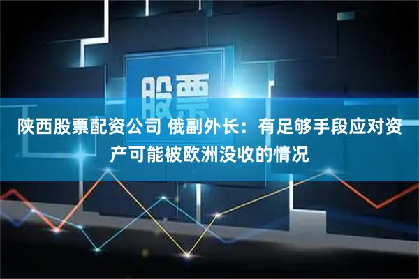 陕西股票配资公司 俄副外长:有足够手段应对资产可能被欧洲没收的情况