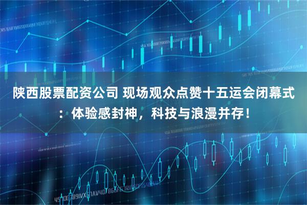 陕西股票配资公司 现场观众点赞十五运会闭幕式:体验感封神,科技与浪漫并存!