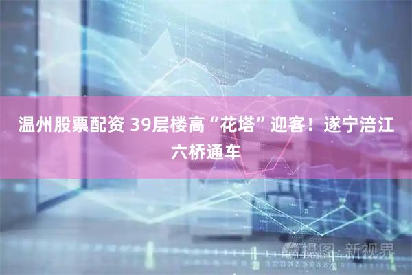 温州股票配资 39层楼高“花塔”迎客!遂宁涪江六桥通车