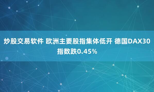 炒股交易软件 欧洲主要股指集体低开 德国DAX30指数跌0.45%